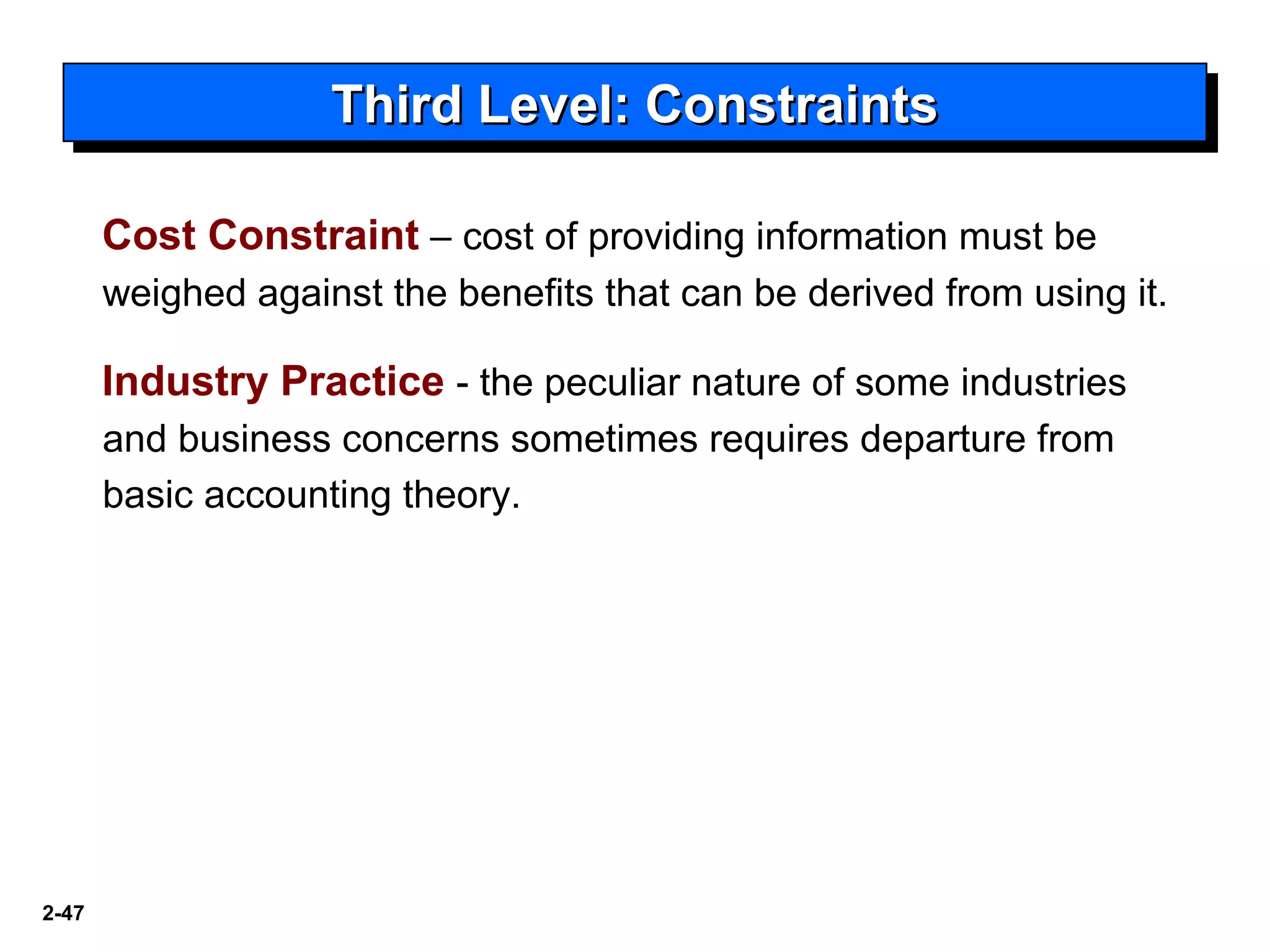 2-47
Cost Constraint – cost of providing information must be
weighed against the benefits that can be derived from using it.
Industry Practice - the peculiar nature of some industries
and business concerns sometimes requires departure from
basic accounting theory.
Third Level: ConstraintsThird Level: ConstraintsThird Level: ConstraintsThird Level: Constraints
 
