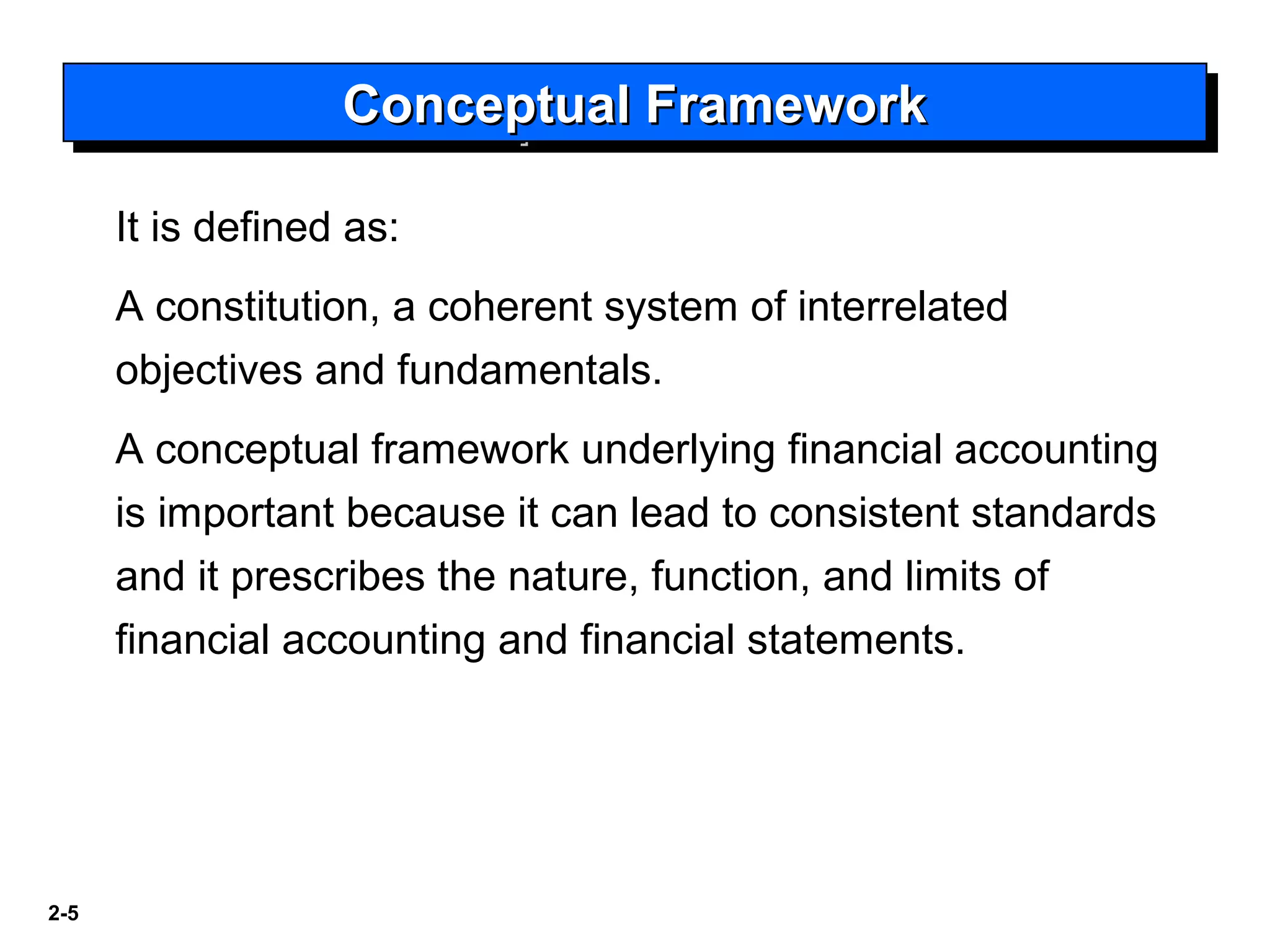 2-5
It is defined as:
A constitution, a coherent system of interrelated
objectives and fundamentals.
A conceptual framework underlying financial accounting
is important because it can lead to consistent standards
and it prescribes the nature, function, and limits of
financial accounting and financial statements.
Conceptual FrameworkConceptual FrameworkConceptual FrameworkConceptual Framework
 