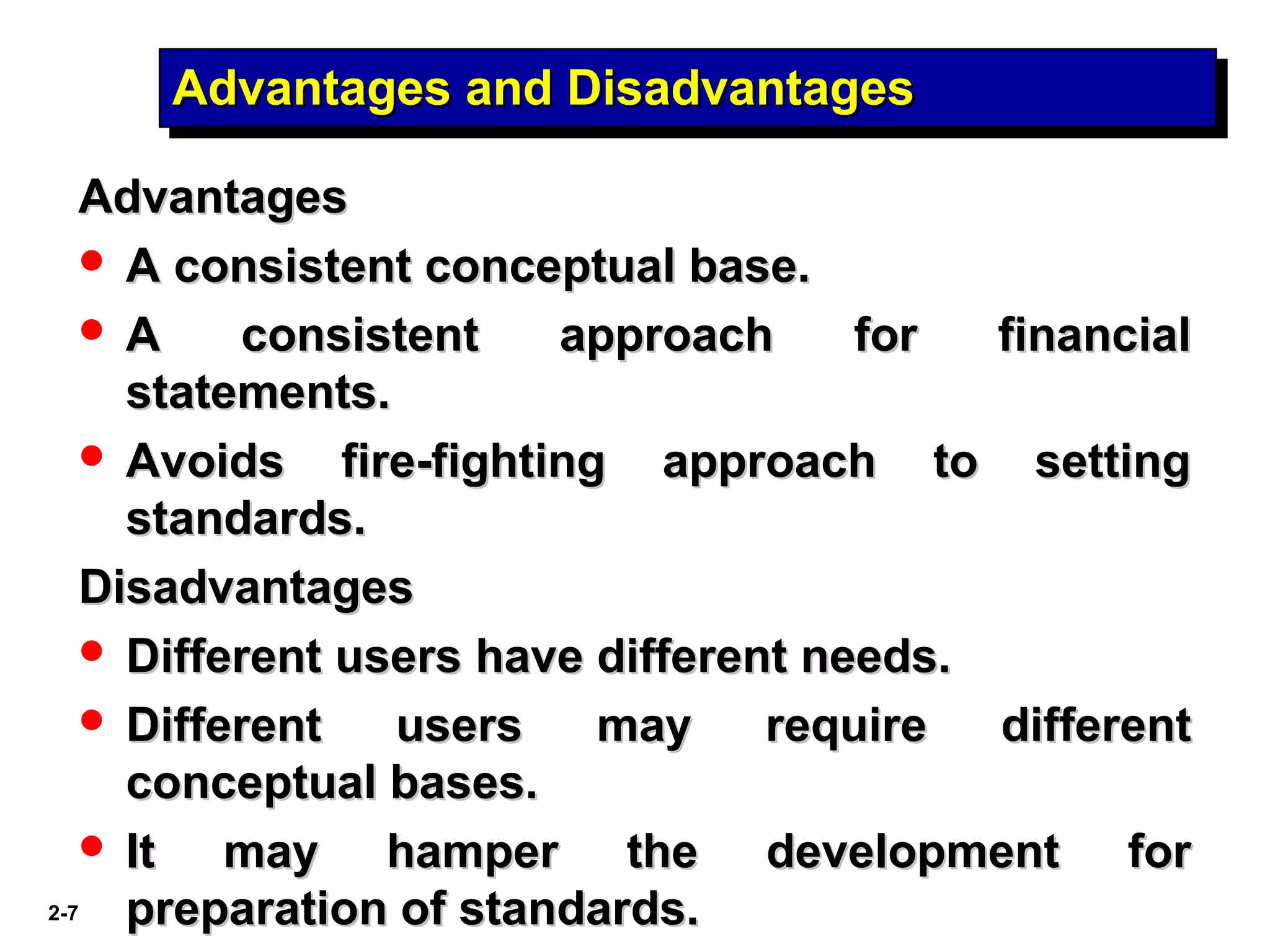 2-7
Advantages and DisadvantagesAdvantages and DisadvantagesAdvantages and DisadvantagesAdvantages and Disadvantages
AdvantagesAdvantages
 A consistent conceptual base.A consistent conceptual base.
 A consistent approach for financialA consistent approach for financial
statements.statements.
 Avoids fire-fighting approach to settingAvoids fire-fighting approach to setting
standards.standards.
DisadvantagesDisadvantages
 Different users have different needs.Different users have different needs.
 Different users may require differentDifferent users may require different
conceptual bases.conceptual bases.
 It may hamper the development forIt may hamper the development for
preparation of standards.preparation of standards.
 