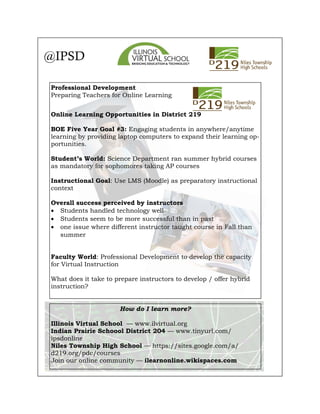 Professional Development
Preparing Teachers for Online Learning
Online Learning Opportunities in District 219
BOE Five Year Goal #3: Engaging students in anywhere/anytime
learning by providing laptop computers to expand their learning op-
portunities.
Student’s World: Science Department ran summer hybrid courses
as mandatory for sophomores taking AP courses
Instructional Goal: Use LMS (Moodle) as preparatory instructional
context
Overall success perceived by instructors
• Students handled technology well
• Students seem to be more successful than in past
• one issue where different instructor taught course in Fall than
summer
Faculty World: Professional Development to develop the capacity
for Virtual Instruction
What does it take to prepare instructors to develop / offer hybrid
instruction?
@IPSD
How do I learn more?
Illinois Virtual School — www.ilvirtual.org
Indian Prairie Schoool District 204 — www.tinyurl.com/
ipsdonline
Niles Township High School — https://sites.google.com/a/
d219.org/pdc/courses
Join our online community — ilearnonline.wikispaces.com
 