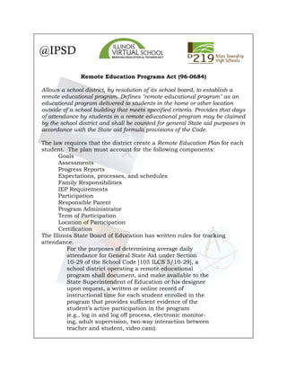 @IPSD
Remote Education Programs Act (96-0684)
Allows a school district, by resolution of its school board, to establish a
remote educational program. Defines "remote educational program" as an
educational program delivered to students in the home or other location
outside of a school building that meets specified criteria. Provides that days
of attendance by students in a remote educational program may be claimed
by the school district and shall be counted for general State aid purposes in
accordance with the State aid formula provisions of the Code.
The law requires that the district create a Remote Education Plan for each
student. The plan must account for the following components:
Goals
Assessments
Progress Reports
Expectations, processes, and schedules
Family Responsibilities
IEP Requirements
Participation
Responsible Parent
Program Administrator
Term of Participation
Location of Participation
Certification
The Illinois State Board of Education has written rules for tracking
attendance.
For the purposes of determining average daily
attendance for General State Aid under Section
10-29 of the School Code [105 ILCS 5/10-29], a
school district operating a remote educational
program shall document, and make available to the
State Superintendent of Education or his designee
upon request, a written or online record of
instructional time for each student enrolled in the
program that provides sufficient evidence of the
student’s active participation in the program
(e.g., log in and log off process, electronic monitor-
ing, adult supervision, two-way interaction between
teacher and student, video cam).
 