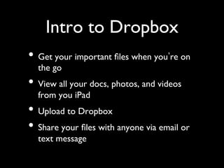 Intro to Dropbox	

•  Get your important ﬁles when you re on
  the go	

•  View all your docs, photos, and videos
  from you iPad	

•  Upload to Dropbox	

•  Share your ﬁles with anyone via email or
  text message	

 