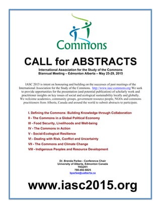 CALL for ABSTRACTS International Association for the Study of the Commons 
Biannual Meeting – Edmonton Alberta – May 25-29, 2015 
IASC 2015 is intent on honouring and building on the successes of past meetings of the 
International Association for the Study of the Commons. http://www.iasc-commons.org We seek 
to provide opportunities for the presentation (and potential publication) of scholarly work and 
practitioner insights on key issues of social and ecological sustainability locally and globally. 
We welcome academics, community groups, government resource people, NGOs and commons 
practitioners from Alberta, Canada and around the world to submit abstracts to participate. 
I. Defining the Commons: Building Knowledge through Collaboration 
II - The Commons in a Global Political Economy 
III - Food Security, Livelihoods and Well-being 
IV - The Commons in Action 
V - Social-Ecological Resilience 
VI - Dealing with Risk, Conflict and Uncertainty 
VII - The Commons and Climate Change 
VIII - Indigenous Peoples and Resource Development 
Dr. Brenda Parlee - Conference Chair 
University of Alberta, Edmonton Canada 
T6G2H1 
780-492-6825 
bparlee@ualberta.ca 
www.iasc2015.org 
