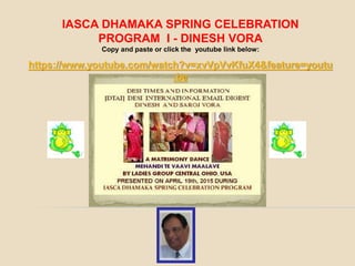 IASCA DHAMAKA SPRING CELEBRATION
PROGRAM I - DINESH VORA
Copy and paste or click the youtube link below:
https://www.youtube.com/watch?v=xvVpVvKfuX4&feature=youtu
.be
 