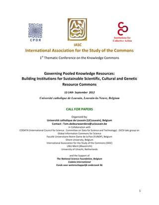Institutions for
         CPDR                                                                         Collective Action
                                                  IASC
     International Association for the Study of the Commons
                  1st Thematic Conference on the Knowledge Commons



                Governing Pooled Knowledge Resources:
  Building Institutions for Sustainable Scientific, Cultural and Genetic
                           Resource Commons
                                         12-14th September 2012

                  Université catholique de Louvain, Louvain-la-Neuve, Belgium


                                           CALL FOR PAPERS

                                             Organized by:
                         Université catholique de Louvain (UCLouvain), Belgium
                             Contact : Tom.dedeurwaerdere@uclouvain.be
                                              In Collaboration with
CODATA (International Council for Science : Committee on Data for Science and Technology) : GICSI taks group on
                                   Global Information Commons for Science
                        Faculté Universitaire Notre-Dame de la Paix (FUNDP), Belgium
                                            Ghent University, Belgium
                        International Association for the Study of the Commons (IASC)
                                             UNU-Merit (Maastricht)
                                       University of Utrecht, Netherlands

                                             and the Support of
                                  The National Science Foundation, Belgium
                                            Codata International
                                  Fonds voor wetenschappelijk onderzoek NL




                                                                                                              1
 