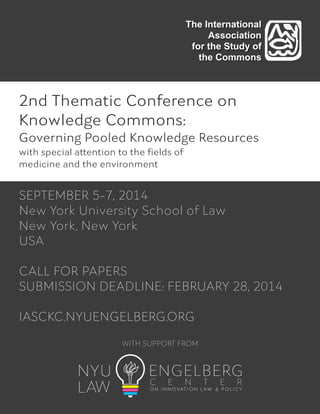 The International
Association
for the Study of
the Commons

2nd Thematic Conference on
Knowledge Commons:
Governing Pooled Knowledge Resources
with special attention to the ﬁelds of
medicine and the environment

SEPTEMBER 5-7, 2014
New York University School of Law
New York, New York
USA
!
CALL FOR PAPERS
SUBMISSION DEADLINE: FEBRUARY 28, 2014
!
IASCKC.NYUENGELBERG.ORG
WITH SUPPORT FROM

 