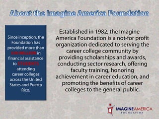 About the Imagine America FoundationSince inception, the Foundation has provided more than $50 MILLION in financial assistance to STUDENTS attending career colleges across the United States and Puerto Rico. Established in 1982, the Imagine America Foundation is a not-for profit organization dedicated to serving the career college community by providing scholarships and awards, conducting sector research, offering faculty training, honoring achievement in career education, and promoting the benefits of career colleges to the general public.