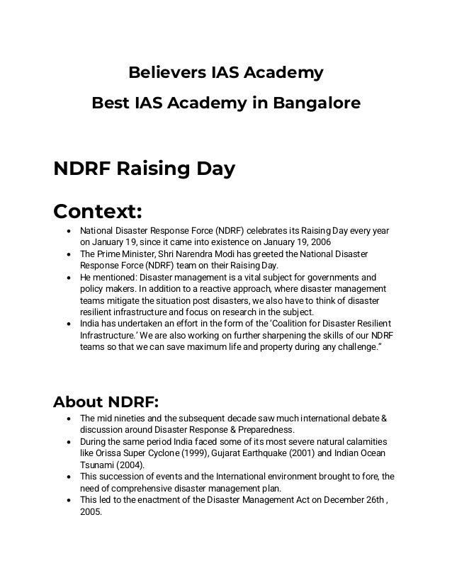 Believers IAS Academy
Best IAS Academy in Bangalore
NDRF Raising Day
Context:
• National Disaster Response Force (NDRF) celebrates its Raising Day every year
on January 19, since it came into existence on January 19, 2006
• The Prime Minister, Shri Narendra Modi has greeted the National Disaster
Response Force (NDRF) team on their Raising Day.
• He mentioned: Disaster management is a vital subject for governments and
policy makers. In addition to a reactive approach, where disaster management
teams mitigate the situation post disasters, we also have to think of disaster
resilient infrastructure and focus on research in the subject.
• India has undertaken an effort in the form of the ‘Coalition for Disaster Resilient
Infrastructure.’ We are also working on further sharpening the skills of our NDRF
teams so that we can save maximum life and property during any challenge.”
About NDRF:
• The mid nineties and the subsequent decade saw much international debate &
discussion around Disaster Response & Preparedness.
• During the same period India faced some of its most severe natural calamities
like Orissa Super Cyclone (1999), Gujarat Earthquake (2001) and Indian Ocean
Tsunami (2004).
• This succession of events and the International environment brought to fore, the
need of comprehensive disaster management plan.
• This led to the enactment of the Disaster Management Act on December 26th ,
2005.
 