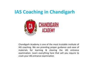 IAS Coaching in Chandigarh
Chandigarh Academy is one of the most trustable institute of
IAS coaching. We are providing proper guidance and ease of
materials for learning & clearing the IAS entrance
examination. Learn everything here that will you require to
crack your IAS entrance examination
 