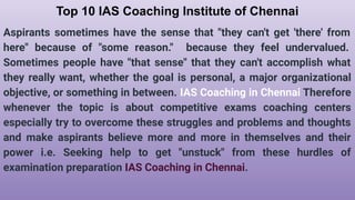 Top 10 IAS Coaching Institute of Chennai
Aspirants sometimes have the sense that "they can't get 'there' from
here" because of "some reason." because they feel undervalued.
Sometimes people have "that sense" that they can't accomplish what
they really want, whether the goal is personal, a major organizational
objective, or something in between. IAS Coaching in Chennai Therefore
whenever the topic is about competitive exams coaching centers
especially try to overcome these struggles and problems and thoughts
and make aspirants believe more and more in themselves and their
power i.e. Seeking help to get "unstuck" from these hurdles of
examination preparation IAS Coaching in Chennai.
 