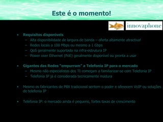Este é o momento! Requisitos disponíveis Alta disponibilidade de largura de banda – oferta altamente atractiva! Redes locais a 100 Mbps ou mesmo a 1 Gbps QoS geralmente suportado na infra-estrutura IP Power over Ethernet (PoE) geralmente disponível ou pronta a usar Gigantes das Redes “empurram” a Telefonia IP para o mercado Mesmo não especialistas dos TI começam a familiarizar-se com Telefonia IP Telefonia IP já é considerada tecnicamente madura Mesmo os fabricantes de PBX tradicional sentem o poder e oferecem VoIP ou soluções de telefonia IP Telefonia IP: o mercado ainda é pequeno, fortes taxas de crescimento 