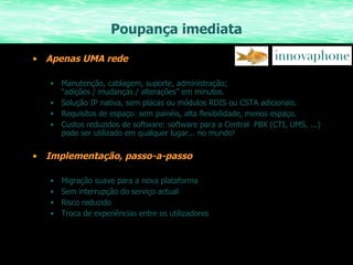 Poupança imediata Apenas UMA rede Manutenção, cablagem, suporte, administração; “adições / mudanças / alterações” em minutos. Solução IP nativa, sem placas ou módulos RDIS ou CSTA adicionais. Requisitos de espaço: sem painéis, alta flexibilidade, menos espaço. Custos reduzidos de software: software para a Central  PBX (CTI, UMS, ...) pode ser utilizado em qualquer lugar... no mundo! Implementação, passo-a-passo Migração suave para a nova plataforma Sem interrupção do serviço actual Risco reduzido Troca de experiências entre os utilizadores  