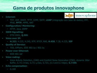 Gama de produtos innovaphone Internet:  TCP, UDP, DHCP, TFTP, ICMP, SNTP,  LDAP   (integração com base de dados) , PPP, PPoE,  PPTP , MPPE, NAT Configuration/ Monitoring:  HTTP, Java, SNMP ISDN Signalling:  ETSI DSS1,  Q.SIG Voice over IP:  H.323 , H.225, H.245, RTP, RTCP, RAS,  H.450 , T.38, H.235,  SIP Quality of Service:  TOS, Diffserv, IEEE 802.1p / 802.1q Power over Ethernet:  IEEE 802.3af Voice coding:  Voice Activity Detection, (VAD) and Comfort Noise Generation (CNG), dynamic Jitter Buffer, G.711 A-law, G.711 µ-law, G.723, (5.3 and 6.3 kbps),  G.729A Echo compensation:  G.168 