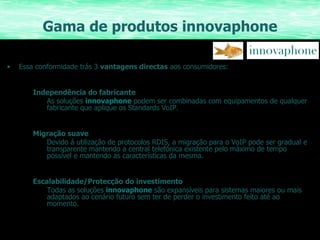 Gama de produtos innovaphone Essa conformidade trás 3  vantagens directas  aos consumidores: Independência do fabricante As soluções  innovaphone  podem ser combinadas com equipamentos de qualquer fabricante que aplique os Standards VoIP. Migração suave Devido á utilização de protocolos RDIS, a migração para o VoIP pode ser gradual e transparente mantendo a central telefónica existente pelo máximo de tempo possível e mantendo as características da mesma. Escalabilidade/Protecção do investimento Todas as soluções  innovaphone  são expansíveis para sistemas maiores ou mais adaptados ao cenário futuro sem ter de perder o investimento feito até ao momento. 