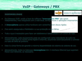 VoIP - Gateways / PBX DISPONIBILIDADE Os Gateways VoIP, sendo a base do software “ innovaphone PBX ” são caixas independentes, mas integráveis com a rede local, serviços locais e aplicações empresariais. A  innovaphone   apenas utiliza hardware sem ventoinhas nem discos rígidos Fica assim assegurada a fiabilidade e a sua protecção contra falhas. Tudo o que é necessário para fazer um telefonema é electricidade e um switch de rede. Adicionalmente, cada equipamento pode ser configurado como redundante de outro na mesma rede local ou noutro ponto ligado á Internet, assumindo automaticamente o controlo no caso de falha do primeiro. Esta é a única forma de garantir a máxima disponibilidade do sistema do sistema de voz. Adicionalmente, todos os Gateways  innovaphone  têm 2 interfaces Ethernet que suportam Power over Ethernet, se necessário. 