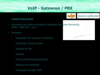VoIP - Gateways / PBX COMPATIBILIDADE Compatível com todos os produtos e aplicações de outros fabricantes,  (TAPI – SOAP API – etc.): Exemplos: Integração com sistemas de Hotelaria Call Center / Contact Center Soluções de IVR Taxação UMS ( Unified Messaging System ) Sistemas em mobilidade Integração com ERP, CRM 