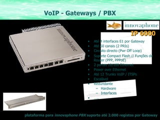 VoIP - Gateways / PBX Até 4 interfaces E1 por Gateway Até 60 canais (2 PRIs) Circuito directo (Pwr Off Loop) Suporte Compact Flash // Funções de Router (PPP, PPPoE) 2 portas 10/100 Ethernet Power over Ethernet Até 12 Trunks VoIP / ITSPs Escalável Redundante Hardware Interfaces … .. plataforma para  innovaphone PBX  suporte até 2.000 registos por Gateway IP 6000 