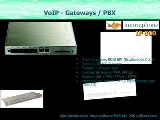 VoIP - Gateways / PBX plataforma para  innovaphone PBX  até 200 utilizadores IP   800 Até 4 interfaces RDIS BRI (Escalável de 0 a 4)  2 portas 10/100 Ethernet Suporte Compact Flash Funções de Router (PPP, PPPoE) Suporte DSL e VPN (PPPoE / PPTP) Montável em rack de 19” (2 equipamentos por cada 1U) 