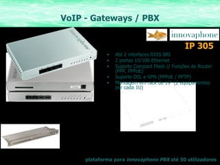 VoIP - Gateways / PBX Até 2 interfaces RDIS BRI 2 portas 10/100 Ethernet Suporte Compact Flash // Funções de Router (PPP, PPPoE) Suporte DSL e VPN (PPPoE / PPTP) Montagem em rack de 19“ ( 2 equipamentos por cada 1U) IP 305 plataforma para  innovaphone PBX  até 50 utilizadores 