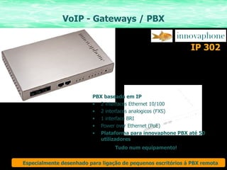 VoIP - Gateways / PBX PBX baseada em IP 2 interfaces Ethernet 10/100 2 interfaces analogicos (FXS) 1 interface BRI Power over Ethernet (PoE) Plataforma para innovaphone PBX até 50 utilizadores Tudo num equipamento! IP 302 Especialmente desenhado para ligação de pequenos escritórios á PBX remota 