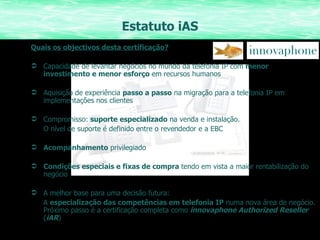 Estatuto iAS Quais os objectivos desta certificação? Capacidade de levantar negócios no mundo da telefonia IP com  menor investimento e menor esforço  em recursos humanos Aquisição de experiência  passo a passo  na migração para a telefonia IP em implementações nos clientes Compromisso:  suporte especializado  na venda e instalação.  O nível de suporte é definido entre o revendedor e a EBC Acompanhamento  privilegiado Condições especiais e fixas de compra  tendo em vista a maior rentabilização do negócio A melhor base para uma decisão futura:  A  especialização das competências em telefonia IP  numa nova área de negócio. Próximo passo é a certificação completa como  innovaphone Authorized Reseller  ( iAR ) 