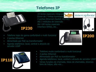 Telefones IP Telefone muito confortável e multi funcional  2 portas Ethernet Alimentado por PoE ou transformador  Agenda telefónica: local, central e através de servidor LDAP Várias funções de chamada, listas de chamadas, diversos tons de toque, alta voz... IP200 10 teclas especiais integradas Ecran de 7 linhas iluminadas 2 portas Ethernet (Switch 10/100) Até 3 módulos de extensão Até 100 teclas especiais Interface DHSG, etc… IP230 Telefone topo de gama confortável e multi funcional 2 portas Ethernet Alimentado por PoE ou transformador Agenda telefónica: local, central e através de servidor LDAP IP110 