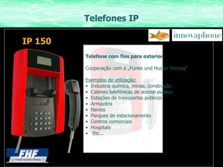 Telefones IP Telefone com fios para exterior Cooperação com a „Funke und Huster Fernsig“ Exemplos de utilização: Industria química, minas, construção Cabines telefónicas de acesso público Estações de transportes públicos Armazéns Navios Parques de estacionamento Centros comerciais Hospitais Etc... IP 150 