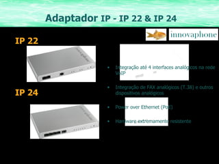 Adaptador  IP - IP 22 & IP 24 Integração até 4 interfaces analógicos na rede VoIP Integração de FAX analógicos (T.38) e outros dispositivos analógicos Power over Ethernet (PoE) Hardware extremamente resistente IP 22 IP 24 