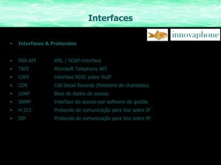 Interfaces Interfaces & Protocolos PBX-API XML / SOAP-Interface TAPI Microsoft Telephony API CAPI Interface RDIS sobre VoIP CDR Call Detail Records (Relatório de chamadas) LDAP Base de dados de acesso SNMP Interface de acesso por software de gestão H.323 Protocolo de comunicação para Voz sobre IP SIP Protocolo de comunicação para Voz sobre IP 