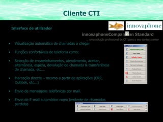 Cliente CTI Visualização automática de chamadas a chegar Funções confortáveis de telefonia como: Selecção de encaminhamentos, atendimento, aceitar, alternância, espera, devolução de chamada & transferência de chamada, etc... Marcação directa – mesmo a partir de aplicações (ERP, Outlook, etc...)  Envio de mensagens telefónicas por mail. Envio de E-mail automático como lembrete de chamadas perdidas innovaphoneCompan  on Standard …  uma solução profissional de CTI para o seu contact center Interface de utilizador 