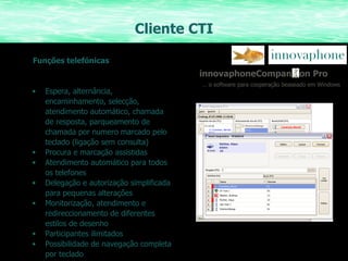 Cliente CTI Funções telefónicas innovaphoneCompan  on Pro …  o software para cooperação beaseado em Windows Espera, alternância, encaminhamento, selecção, atendimento automático, chamada de resposta, parqueamento de chamada por numero marcado pelo teclado (ligação sem consulta)  Procura e marcação assistidas Atendimento automático para todos os telefones Delegação e autorização simplificada para pequenas alterações Monitorização, atendimento e redireccionamento de diferentes estilos de desenho Participantes ilimitados  Possibilidade de navegação completa por teclado 