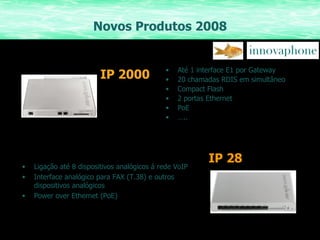 Novos Produtos 2008 IP 2000 Até 1 interface E1 por Gateway 20 chamadas RDIS em simultâneo Compact Flash 2 portas Ethernet PoE … .. Ligação até 8 dispositivos analógicos á rede VoIP Interface analógico para FAX (T.38) e outros dispositivos analógicos Power over Ethernet (PoE) IP   28 
