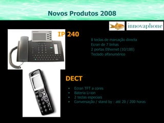 Novos Produtos 2008 DECT 8 teclas de marcação directa Ecran de 7 linhas 2 portas Ethernet (10/100) Teclado alfanumérico IP   240 Ecran TFT a cores Bateria Li-ion 2 teclas especiais Conversação / stand by : até 20 / 200 horas 