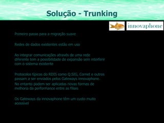 Solução - Trunking Primeiro passo para a migração suave Redes de dados existentes estão em uso Ao integrar comunicações através de uma rede diferente tem a possibilidade de expansão sem interferir com o sistema existente Protocolos típicos do RDIS como Q.SIG, Cornet e outros passam a ser enviados pelos Gateways innovaphone. No entanto podem ser aplicadas novas formas de melhoria da performance entre as filiais Os Gateways da innovaphone têm um custo muito acessível 
