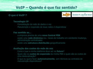 VoIP – Quando é que faz sentido? O que é VoIP ? Tecnologia IP Consolidação da rede de dados e voz Manutenção e expansão de duas redes é dispendiosa Faz sentido se… a empresa precisa de uma  nova Central PBX existe uma  rede dinâmica  (ex.: locais de trabalho em constante mudança, administração centralizada) existe uma  estrutura distribuída  geograficamente Avaliação dos custos da rede de voz Como é que a minha telefonia deve ser no  futuro ? Quais são os  custos de expansão  da minha PBX e quais são os custos de uma deslocalização? O que eu quero fazer  autonomamente , sem técnicos ou contratos de manutenção dispendiosos? 