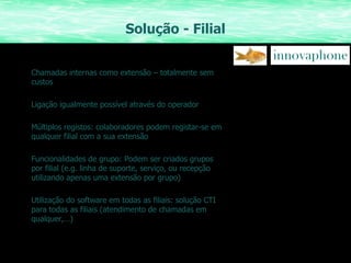 Solução - Filial Chamadas internas como extensão – totalmente sem custos Ligação igualmente possível através do operador Múltiplos registos: colaboradores podem registar-se em qualquer filial com a sua extensão Funcionalidades de grupo: Podem ser criados grupos por filial (e.g. linha de suporte, serviço, ou recepção utilizando apenas uma extensão por grupo) Utilização do software em todas as filiais: solução CTI para todas as filiais (atendimento de chamadas em qualquer,…) 