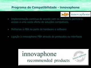 Programa de Compatibilidade - innovaphone Implementação continua de acordo com os standards permite o acesso a uma vasta oferta de soluções compatíveis. Melhorias à PBX na parte de hardware e software Ligação à innovaphone PBX através de protocolos ou interfaces 