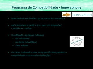 Programa de Compatibilidade - innovaphone Laboratório de certificações nos escritórios da innovaphone Após testes bem sucedidos (incl. eventuais adaptações)  é emitido um relatório O certificado é passado e publicado: em  newsletters no site da innovaphone Press releases Contactos continuados entre as equipas técnicas garantem a compatibilidade mesmo após actualizações 