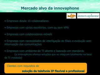 Mercado alvo da innovaphone Empresas desde 10 colaboradores Empresas com vários escritórios, com ou sem VPN Empresas com colaboradores móveis Empresas com necessidades de interligação de filiais e evolução sem interrupção das comunicações Empresas com ambiente de TI aberto e baseado em standards  ( a innovaphone oferece soluções que se integram totalmente na base de TI instalada ) Clientes com requisitos de solução de telefonia IP flexivel e profissional 