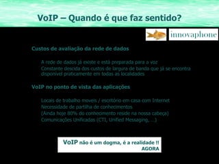 VoIP – Quando é que faz sentido? Custos de avaliação da rede de dados A rede de dados já existe e está preparada para a voz Constante descida dos custos de largura de banda que já se encontra disponível praticamente em todas as localidades VoIP no ponto de vista das aplicações Locais de trabalho moveis / escritório em casa com Internet Necessidade de partilha de conhecimentos  (Ainda hoje 80% do conhecimento reside na nossa cabeça) Comunicações Unificadas (CTI, Unified Messaging, …) VoIP  não é um dogma, é a realidade !! AGORA 