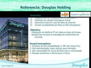 Referencia: Douglas Holding Referenzen Sparkassen in Bayern Installationen bei KSK Requisitos Douglas deve ser independente da telefonia IP Utilização de solução heterogenia actual Autonomia local em caso de falha da Internet Grande escalabilidade de filiais (5-500 utilizadores) Objectivo: - Integração da telefonia IP em todas as lojas da Europa - Solução que encaixe na estratégia de crescimento da empresa Porquê innovaphone 1. Produtos de fácil escalabilidade (1 BRI até vários E1s) 2. Fácil administração, baixo esforço para formação 3. Sem necessidade de novos técnicos para a manutenção 4. Solução económica e flexível para o futuro www.douglas.de 