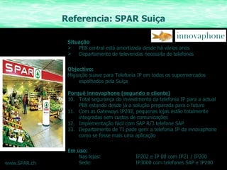 Referencia: SPAR Suiça Situação PBX central está amortizada desde há vários anos Departamento de televendas necessita de telefones Objectivo: Migração suave para Telefonia IP em todos os supermercados espalhados pela Suiça Porquê innovaphone (segundo o cliente) Total segurança do investimento da telefonia IP para a actual PBX estando desde já a solução preparada para o futuro Com as Gateways IP202, pequenas lojas estão totalmente integradas sem custos de comunicações Implementação fácil com SAP R/3 telefone SAP Departamento de TI pode gerir a telefonia IP da innovaphone como se fosse mais uma aplicação Em uso: Nas lojas: IP202 e IP 00 com IP21 / IP200 Sede: IP3000 com telefones SAP e IP200 www.SPAR.ch 