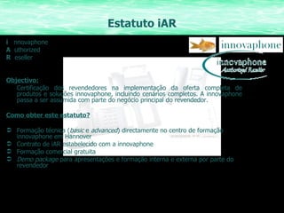 Estatuto iAR i  nnovaphone A   uthorized R   eseller Objectivo: Certificação dos revendedores na implementação da oferta completa de produtos e soluções innovaphone, incluindo cenários completos. A innovaphone passa a ser assumida com parte do negócio principal do revendedor. Como obter este estatuto? Formação técnica ( basic  e  advanced ) directamente no centro de formação innovaphone em Hannover Contrato de iAR estabelecido com a innovaphone Formação comercial gratuita Demo package  para apresentações e formação interna e externa por parte do revendedor 