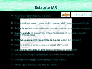Estatuto iAR Parceiro com  certificação completa  em  vendas e instalação Oportunidades de negócio passadas directamente pela innovaphone ou distribuidor Gestor de conta  e acompanhamento comercial dedicado por parte da innovaphone Suporte directo  da innovaphone em projectos (vendas / pré-venda / projecto / apoio á implementação) Protecção ao projecto  e  protecção de preços  sempre que necessário Apoio na organização de eventos, convenções e formações Suporte pós-venda de 3º nível  pelos engenheiros da innovaphone Convites exclusivos para participação em eventos da innovaphone As  melhores condições de compra  para toda a gama Premissa para estatutos superiores (ex. infam) 