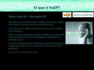 O que é VoIP? Voice over IP – Voz sobre IP Voz sobre IP é a transmissão de tráfego de voz sobre redes informáticas baseadas em  Internet Protocol  (IP). Os dados de voz estão a ser gravados como sinais digitais pelo microfone. Com a ajuda de tradutores analógico-digitais, os sinais estão a ser transformados em formato digital e codificados em formatos áudio. Para este objectivo existem diferentes  codecs  disponíveis que comprimem dados de voz e oferecem diferentes níveis de qualidade. Ex.: G.711, G.729a, G.723, etc... 