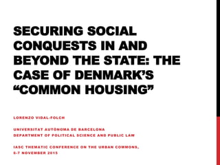SECURING SOCIAL
CONQUESTS IN AND
BEYOND THE STATE: THE
CASE OF DENMARK’S
“COMMON HOUSING”
LORENZO VIDAL-FOLCH
UNIVERSITAT AUTÒNOMA DE BARCELONA
DEPARTMENT OF POLITICAL SCIENCE AND PUBLIC LAW
IASC THEMATIC CONFERENCE ON THE URBAN COMMONS,
6-7 NOVEMBER 2015
 