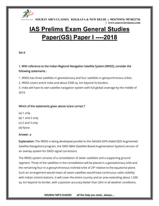 SOURAV SIR’S CLASSES KOLKATA & NEW DELHI { 9836793076/ 9874822756
} www.souravsirclasses.com
SOURAV SIR’S CLASSES all the help you need , always….
IAS Prelims Exam General Studies
Paper(GS) Paper I ----2018
Set d
1. With reference to the Indian Regional Navigation Satellite System (IRNSS), consider the
following statements :
1. IRNSS has three satellites in geostationary and four satellites in geosynchronous orbits.
2. IRNSS covers entire India and about 5500 sq. km beyond its borders.
3. India will have its own satellite navigation system with full global coverage by the middle of
2019.
Which of the statements given above is/are correct ?
(a) 1 only
(b) 1 and 2 only
(c) 2 and 3 only
(d) None
Answer. a
Explanation: The IRNSS is being developed parallel to the GAGAN (GPS Aided GEO Augmented
Satellite Navigation) program, the ISRO SBAS (Satellite Based Augmentation System) version of
an overlay system for GNSS signal corrections.
The IRNSS system consists of a constellation of seven satellites and a supporting ground
segment. Three of the satellites in the constellation will be placed in a geostationary orbit and
the remaining four in a geosynchronous inclined orbit of 29º relative to the equatorial plane.
Such an arrangement would mean all seven satellites would have continuous radio visibility
with Indian control stations. It will cover the entire country and an area extending about 1,500
sq. km beyond its border, with a position accuracy better than 20m in all weather conditions.
 