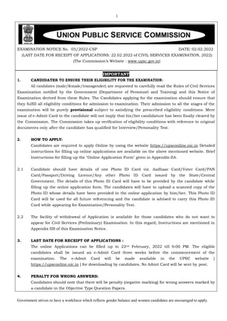 1
Government strives to have a workforce which reflects gender balance and women candidates are encouraged to apply.
EXAMINATION NOTICE No. 05/2022-CSP DATE: 02.02.2022
(LAST DATE FOR RECEIPT OF APPLICATIONS: 22.02.2022 of CIVIL SERVICES EXAMINATION, 2022)
(The Commission’s Website : www.upsc.gov.in)
IMPORTANT
1. CANDIDATES TO ENSURE THEIR ELIGIBILITY FOR THE EXAMINATION:
All candidates (male/female/transgender) are requested to carefully read the Rules of Civil Services
Examination notified by the Government (Department of Personnel and Training) and this Notice of
Examination derived from these Rules. The Candidates applying for the examination should ensure that
they fulfill all eligibility conditions for admission to examination. Their admission to all the stages of the
examination will be purely provisional subject to satisfying the prescribed eligibility conditions. Mere
issue of e-Admit Card to the candidate will not imply that his/her candidature has been finally cleared by
the Commission. The Commission takes up verification of eligibility conditions with reference to original
documents only after the candidate has qualified for Interview/Personality Test.
2. HOW TO APPLY:
Candidates are required to apply Online by using the website https://upsconline.nic.in Detailed
instructions for filling up online applications are available on the above mentioned website. Brief
Instructions for filling up the "Online Application Form" given in Appendix-IIA.
2.1 Candidate should have details of one Photo ID Card viz. Aadhaar Card/Voter Card/PAN
Card/Passport/Driving Licence/Any other Photo ID Card issued by the State/Central
Government. The details of this Photo ID Card will have to be provided by the candidate while
filling up the online application form. The candidates will have to upload a scanned copy of the
Photo ID whose details have been provided in the online application by him/her. This Photo ID
Card will be used for all future referencing and the candidate is advised to carry this Photo ID
Card while appearing for Examination/Personality Test.
2.2 The facility of withdrawal of Application is available for those candidates who do not want to
appear for Civil Services (Preliminary) Examination. In this regard, Instructions are mentioned in
Appendix IIB of this Examination Notice.
3. LAST DATE FOR RECEIPT OF APPLICATIONS :
The online Applications can be filled up to 22nd February, 2022 till 6:00 PM. The eligible
candidates shall be issued an e-Admit Card three weeks before the commencement of the
examination. The e-Admit Card will be made available in the UPSC website [
https://upsconline.nic.in ] for downloading by candidates. No Admit Card will be sent by post.
4. PENALTY FOR WRONG ANSWERS:
Candidates should note that there will be penalty (negative marking) for wrong answers marked by
a candidate in the Objective Type Question Papers.
 