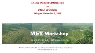 MET Workshop
Ex-airports as metropolitan commons
1st IASC Thematic Conference on
the
URBAN COMMONS
Bologna, November 6, 2015
Nicholas Anastasopoulos, PhD, Researcher National Technical University of Athens, Greece
nanastasopoulos@arch.ntua.gr
 