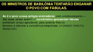 OS MINISTROS DE BABILÔNIA TENTARÃO ENGANAR
O POVO COM FÁBULAS.
Ao ir o povo a seus antigos ensinadores, com a ávida pergunta —
São estas coisas assim? — os ministros apresentam fábulas,
profetizam coisas agradáveis, para acalmar-lhes os
temores, e silenciar a consciência despertada. (O GRANDE CONFLITO,
PÁGINA 607)
 